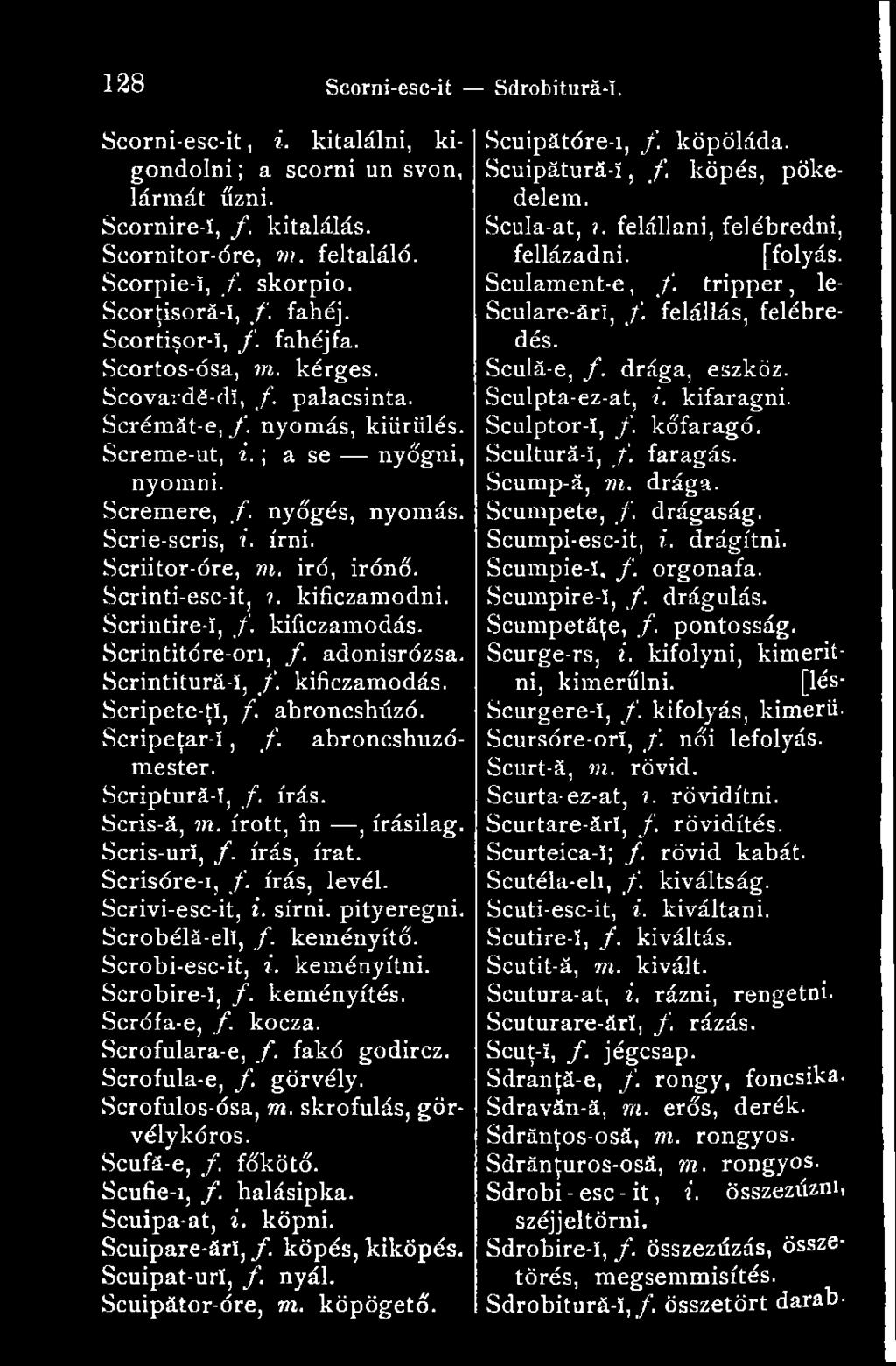 írni. Scriitor-óre, m. iró, irónö. Scrinti-esc-it,?. kificzamodni. Scrintire-ï, /. kificzamodás. Scrintitóre-ori, f. adonisrózsa. Scrintitură-î, /. kificzamodás. Scripete-ţî, f. abroncshúzó.