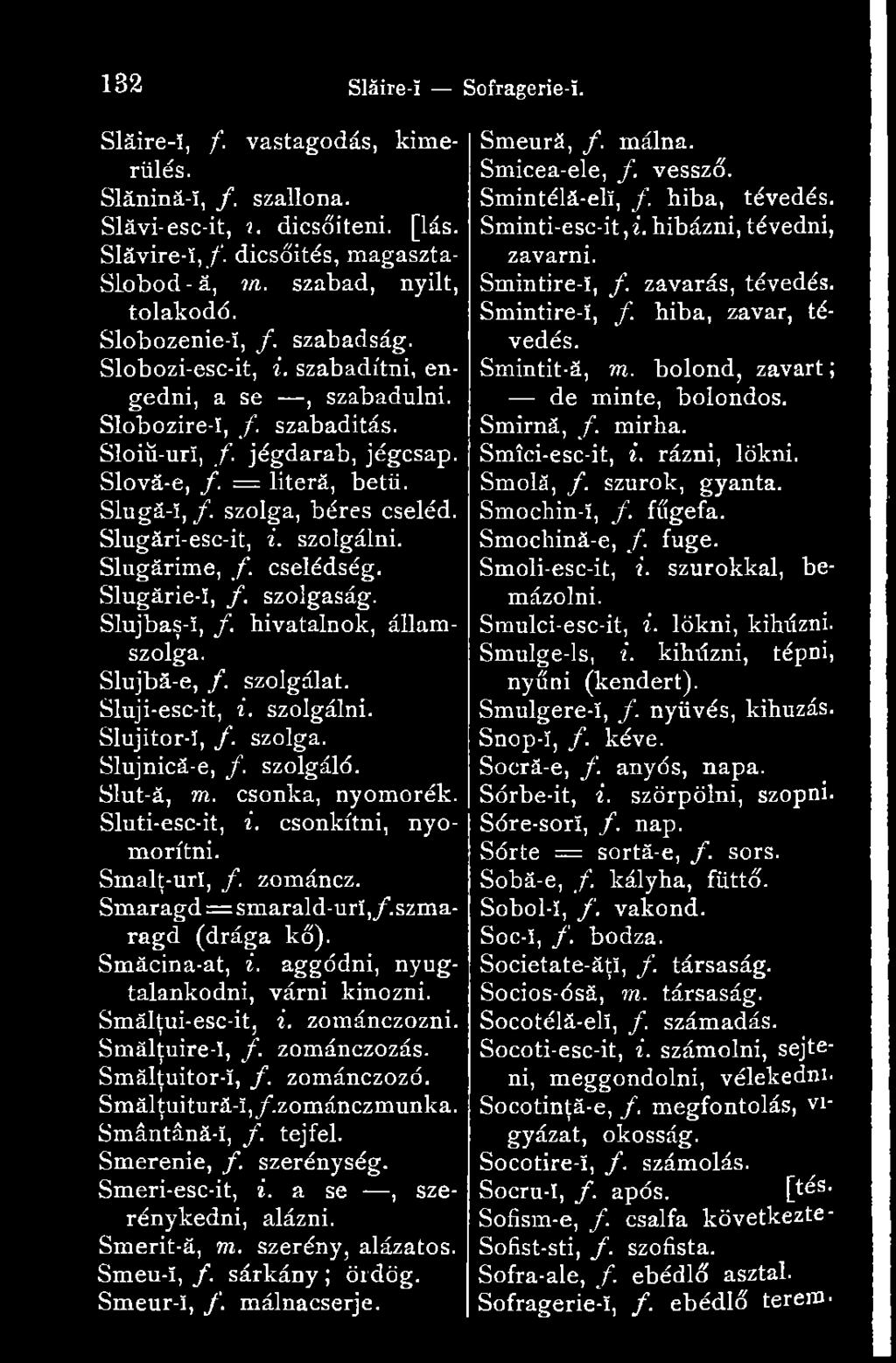 Slugări-esc-it, i. szolgálni. Slugărime, f. cselédség. Slugărie-î, /. szolgaság. Slujbaş-!, /. hivatalnok, államszolga. Slujbă-e, /. szolgálat. Sluji-esc-it, i. szolgálni. Slujitor-!, /. szolga. Slujnică-e, /.
