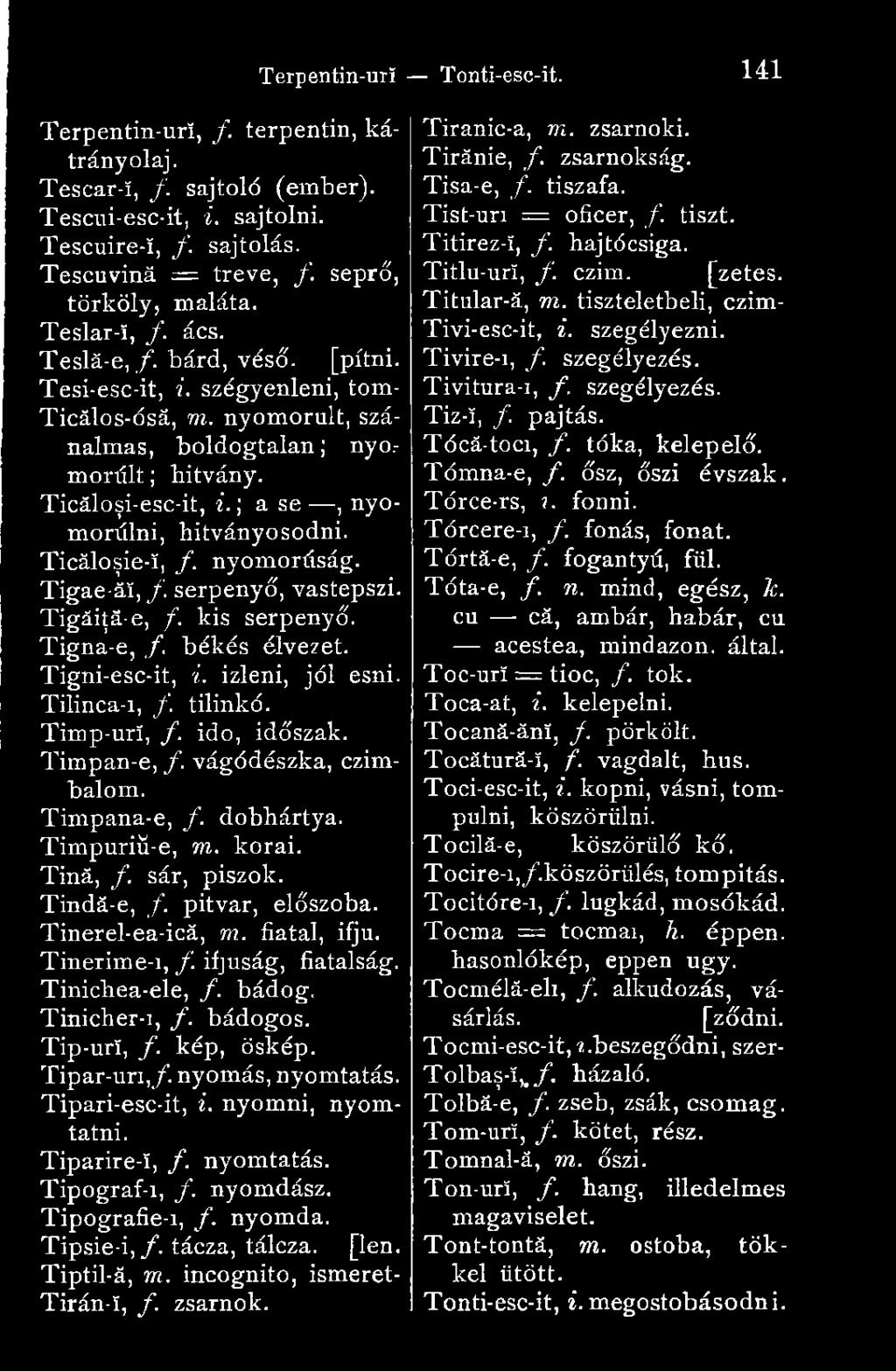 nyomorúság. Tigae-ăî, f serpenyő, vastepszi. Tigăiţă-e, /. kis serpenyő. Tigna-e, /. békés élvezet. Tigni-esc-it, i. izleni, jól esni. Tilinca-i, f tilinkó. Timp-urf, /. idő, időszak. Timpan-e, f.