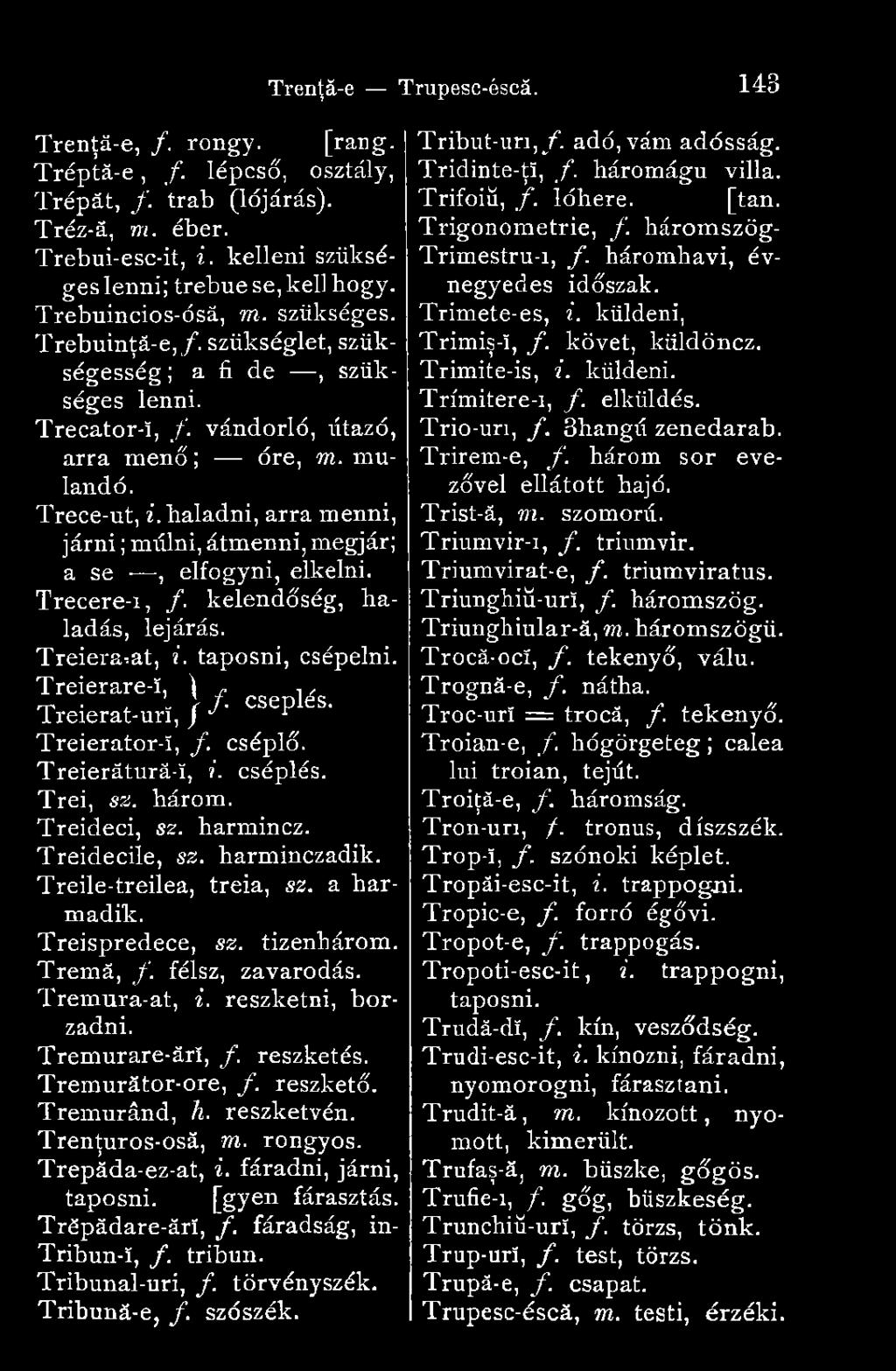 a harmadik. Treispredece, sz. tizenhárom. Tremă, f. félsz, zavarodás. Tremura-at, i. reszketni, borzadni. Tremurare-ărî, f. reszketés. Tremurător-ore, f. reszkető. Tremurând, h. reszketvén.