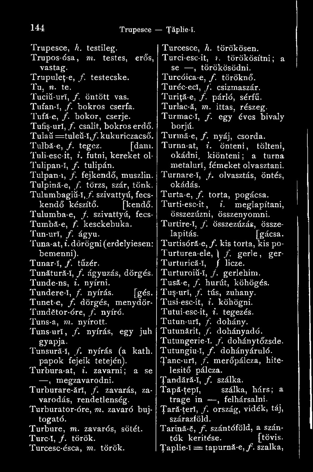 nyírás, egy juh gyapja. Tunsură-î, f. nyírás (a kath. papok fejeik tetején). Turbura-at, i. zavarni; a se, megzavarodni. Turburare-ărî, f. zavarás, zavarodás, rendetlenség. Turburator-óre, m.