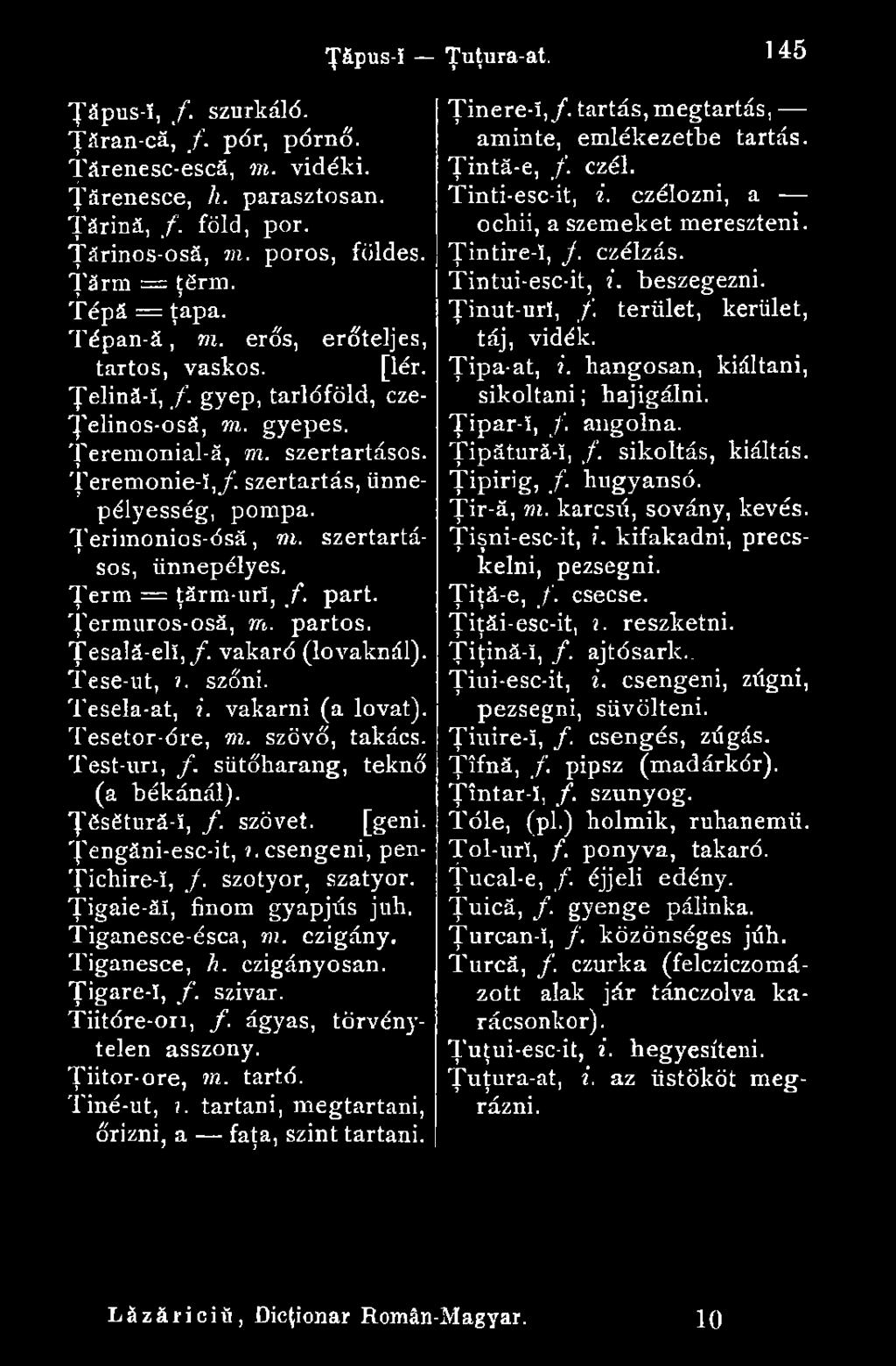 Tiganesce, h. czigányosan. Ţigare-î, f. szivar. Tiitóre-ori, f. ágyas, törvénytelen asszony. Ţiitor-ore, m. tartó. Tiné-ut,?. tartani, megtartani, őrizni, a faţa, szint tartani. Ţăpus-î Ţuţura-at.