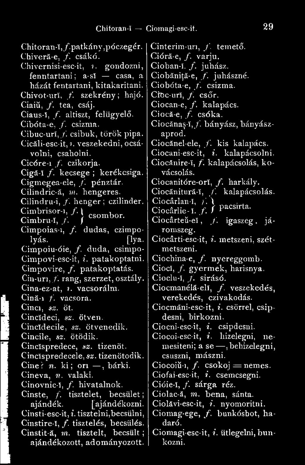Cigmegea-ele, f. pénztár. Cilindric-ă, m. hengeres. Cilindru-i, /. henger ; czilinder. Cimbrisor-i, f. \ -, Cimbru-I, /. } csombor- Cimpoias-i, /. dudás, czimpolyás. [lya.