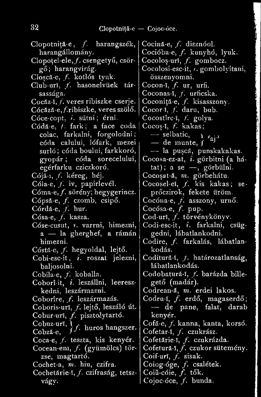fark; a face coda colac, farkalni, forgolódni; céda calului, lófark, mezei surló ; códa boului, farkkoró, gyopár ; códa sorecelului, egérfarku cziczkoró. Cójá-i, /. kéreg, héj. Cóla-e, f.