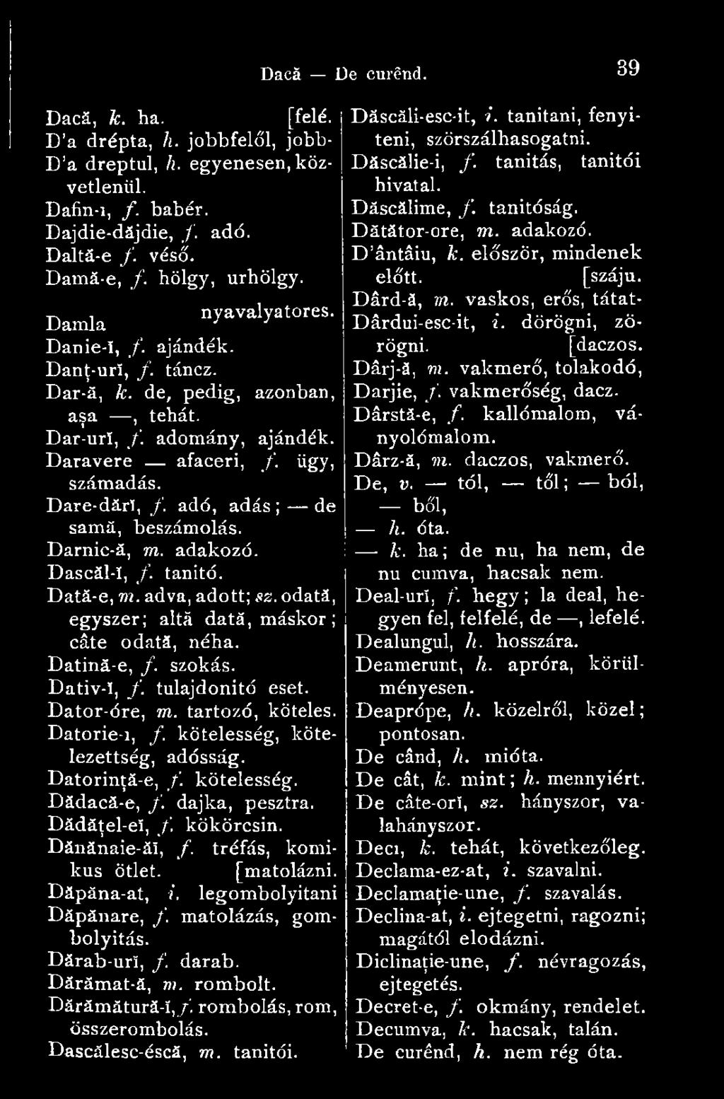 adó, adás ; de samă, beszámolás. Darnic-ă, m. adakozó. Dascăl-î, /. tanító. Dată-e, m. adva, adott; sz. odată, egyszer; altă dată, máskor; câte odată, néha. Datină-e, f. szokás. Dativ-ï, f.