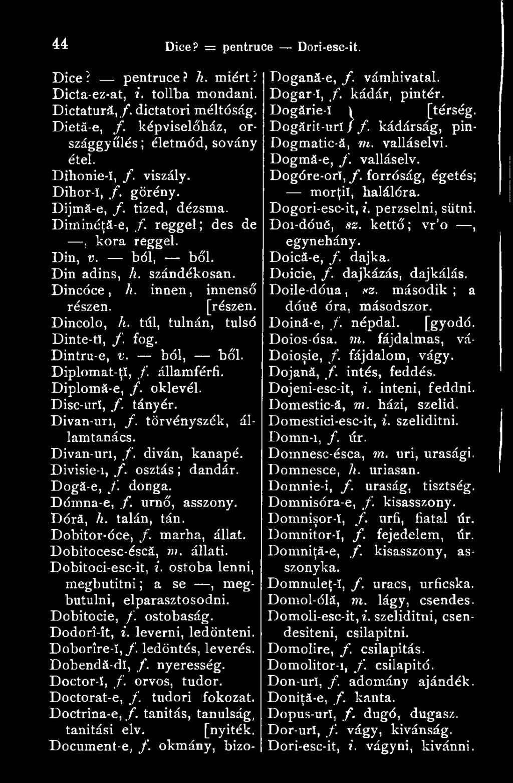 forróság, égetés; Dihor-ï, f. görény. morţii, halálóra. Dijmă-e, f. tized, dézsma. Dogori-esc-it, i. perzselni, sütni. Dimindţă-e, f. reggel; des de, kora reggel. Din, v. ból, bői. Din adins, h.