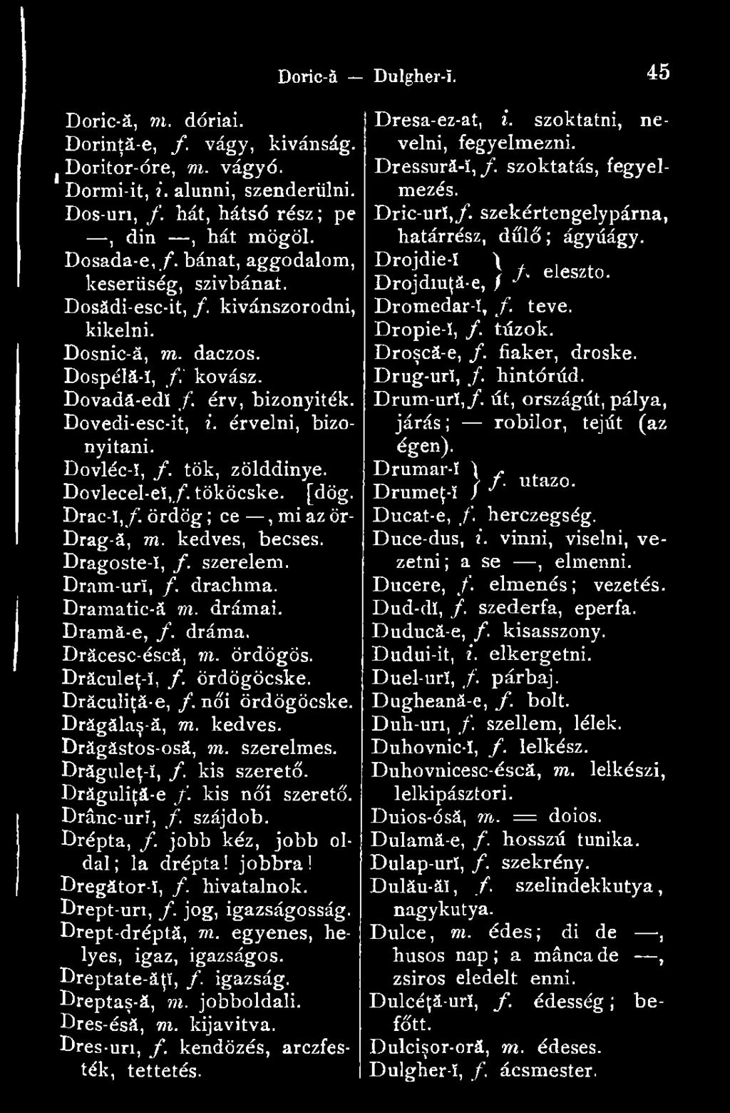 Dovléc-ï, f. tök, zölddinye. Dovlecel-e!,/. tököcske. Doric-ă Dulgher-!. 4 5 [dög. Drac-!,/. ördög ; ce, mi az ör- Drag-ă, m. kedves, becses. Dragoste-ï, f. szerelem. Dram-urí, /. drachma.