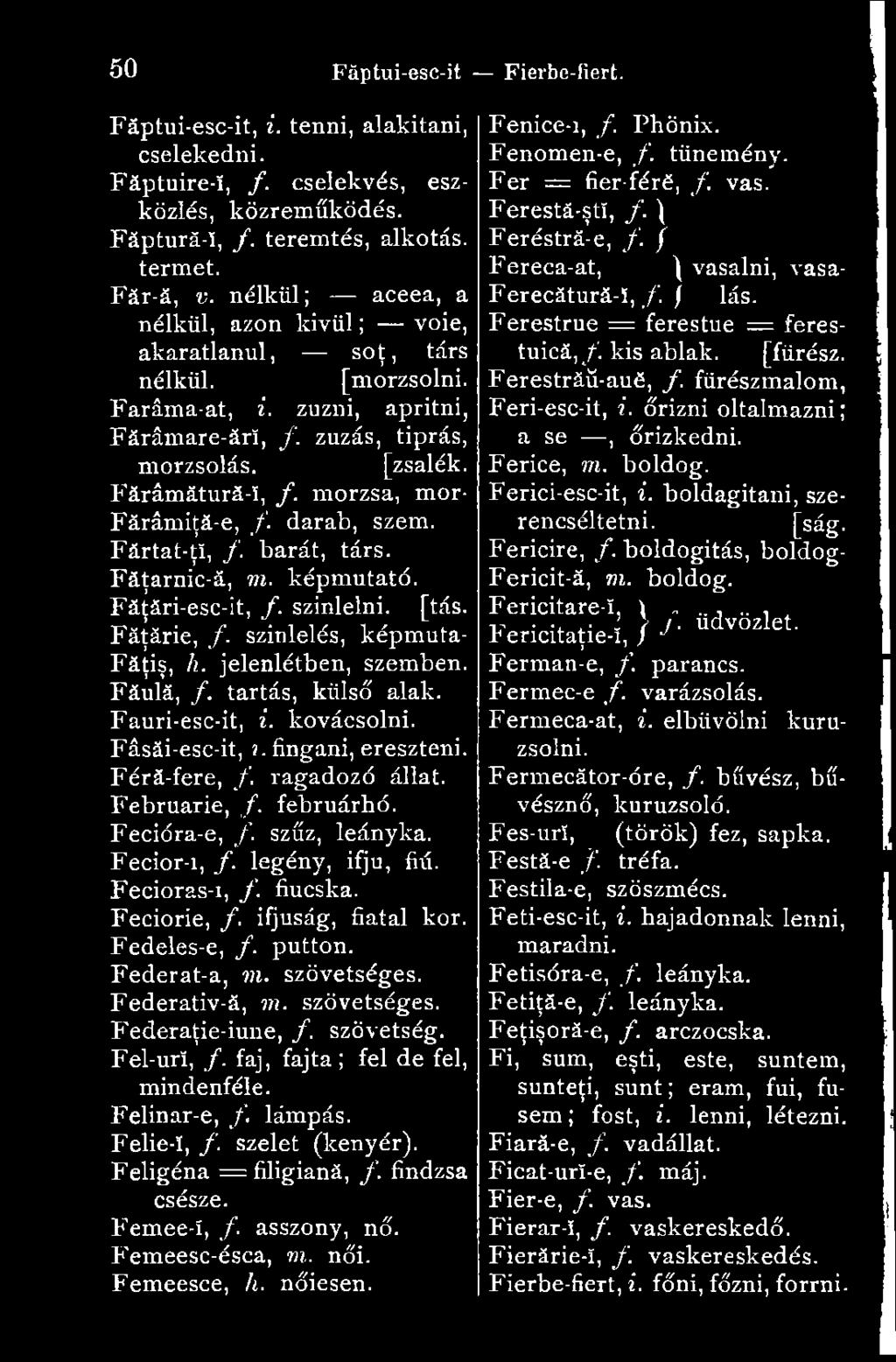 morzsa, mór- Fărâmiţă-e, /. darab, szem. Fărtat-ţî, /. barát, társ. Făţarnic-ă, m. képmutató. Făţări-esc-it, /. színlelni, [tás. Făţărie, f. színlelés, képmuta- Făţiş, h. jelenlétben, szemben.