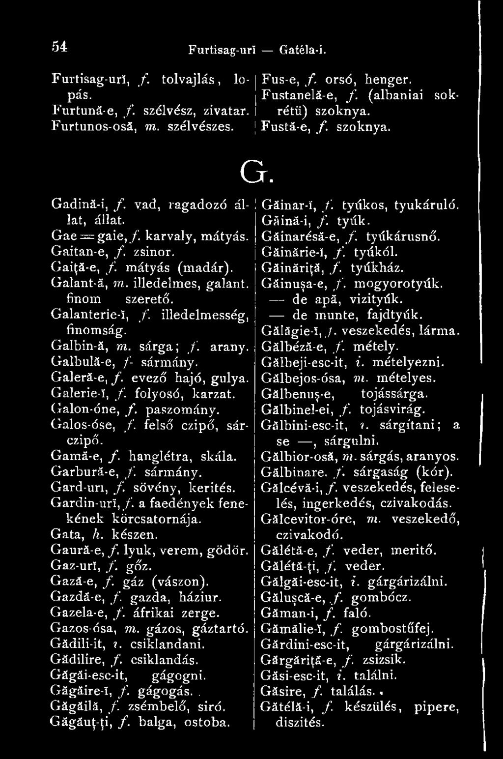 Galanterie-!, f. illedelmesség, finomság. Galbin-ă, m. sárga; f. arany. Galbulă-e, f- sármány. Galeră-e, f. evező hajó, gulya. Galerie-!, f. folyosó, karzat. Galon-óne, f. paszomány. Galos-óse, f.