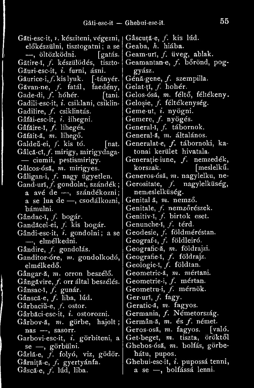 [nat. Gâlcă-cî,/. mirigy, mirigydaga- ciumii, pestismirigy. Gálcos-ósá, m. mirigyes. Gáligan-i, f. nagy ügyetlen. Gand-ur!,/. gondolat, szándék; a avé de, szándékozni; a se lua de, csodálkozni, bámulni.