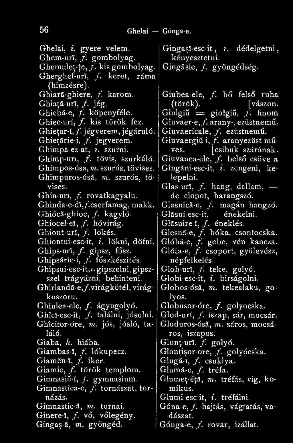 Ghimpuros-ósá, m. szúrós, tövises. Ghin-uri, f. rovatkagyalu. Ghinda-e-dí,/.cserfamag, makk. Ghiócá-ghioc, f. kagyló. Ghiocel-eï, f. hóvirág. Ghiont-urî, f. lökés. Ghiontui-esc-it, i. lökni, döfni.
