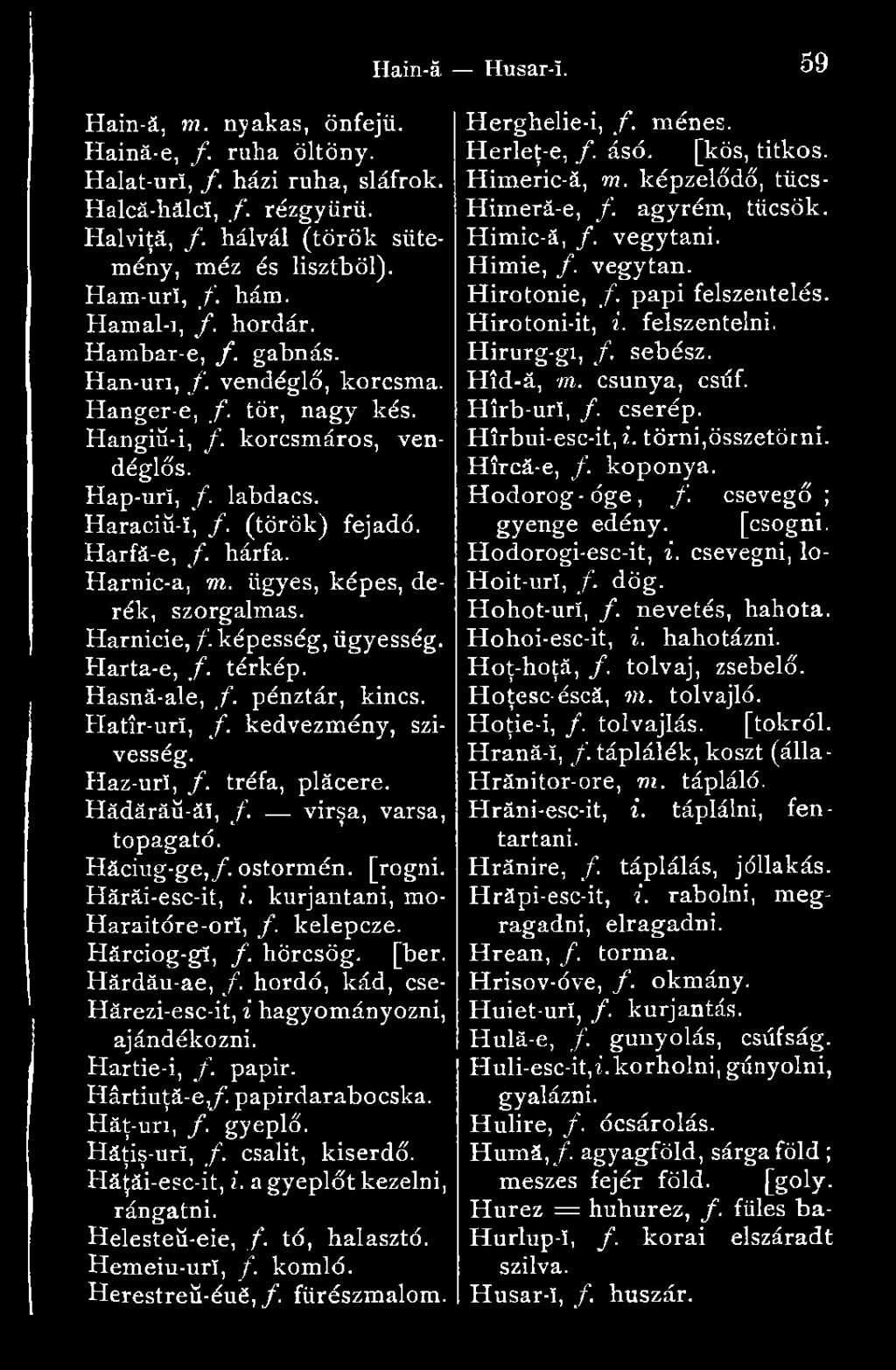 Harnic-a, m. ügyes, képes, derék, szorgalmas. Hărnicie,/, képesség, ügyesség. Harta-e, f. térkép. Hasnă-ale, /. pénztár, kincs. Hatîr-urï, f. kedvezmény, szivesség. Haz-urï, /. tréfa, plăcere.