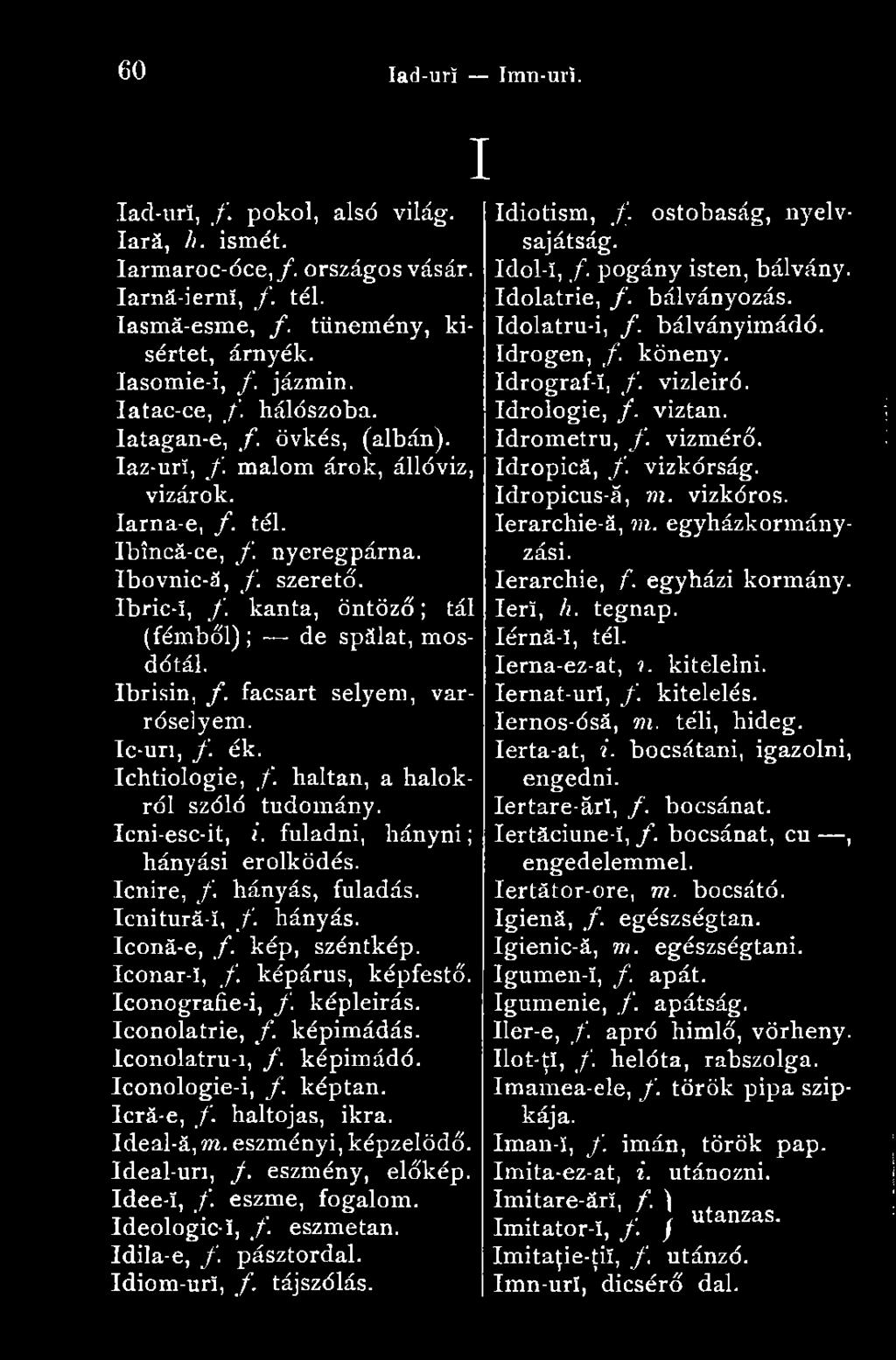 kanta, öntöző ; tál (fémből) ; de spălat, mosdótál. Ibrisin, f. facsart selyem, varróselyem. Ic-uri, /. ék. Ichtiologie, f. haltan, a halókról szóló tudomány. Icni-esc-it, i.