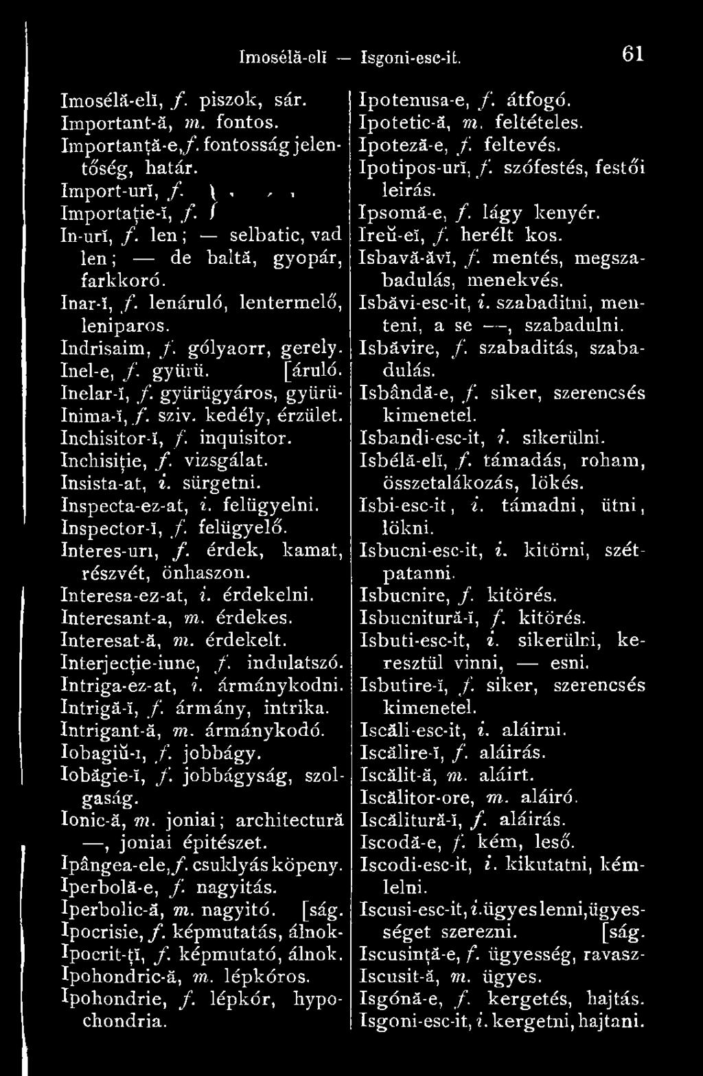 szív. kedély, érzület. Inchisitor-ï, /. inquisitor. Inchisiţie, /. vizsgálat. Insista-at, i. sürgetni. Inspecta-ez-at, i. felügyelni. Inspector-ï, f felügyelő. Interes-uri, f.