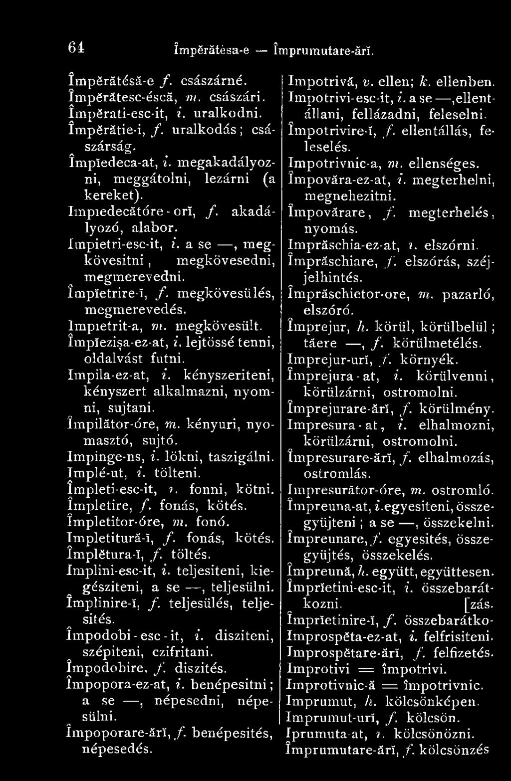 megkövesülés, megmerevedés. lmpietrit-a, m. megkövesült. Împîezişa-ez-at, i. lejtőssé tenni, oldalvást futni. Impila-ez-at, i. kényszeríteni, kényszert alkalmazni, nyomni, sújtani. ímpilátor-óre, m.
