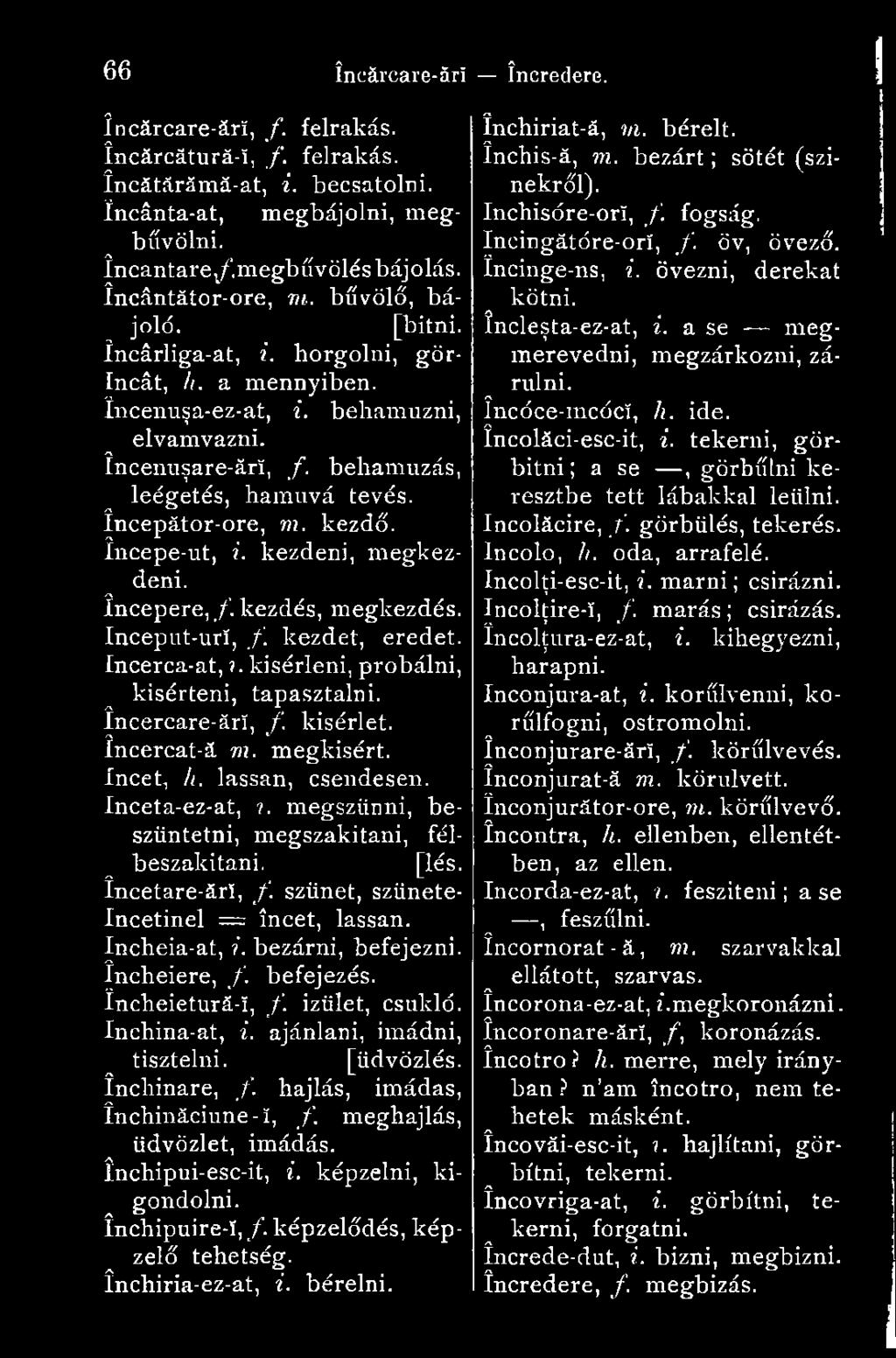 kezdő, începe-ut, i. kezdeni, megkezdeni. începere,/, kezdés, megkezdés. Inceput-urí, /. kezdet, eredet. Incerca-at,?. kisérleni, próbálni, kisérteni, tapasztalni, încercare-ârï, /.