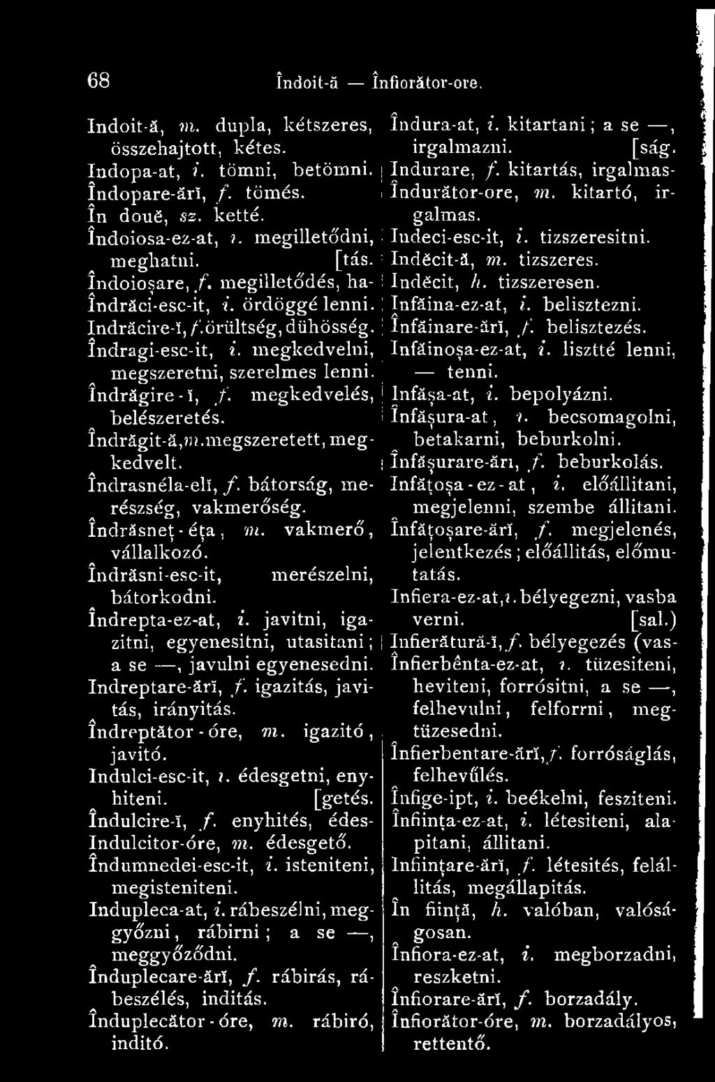 megilletődés, haîndrăci-esc-it, i. ördöggé lenni. Indrăcire-î, /'.őrültség, dühösség. índragi-esc-it, i. megkedvelni, megszeretni, szerelmes lenni, îndrăgire-î, /. megkedvelés, belészeretés.