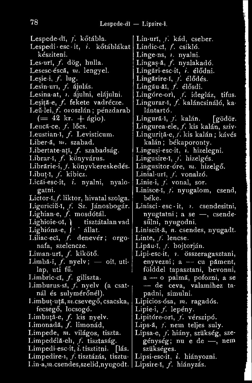Librar-ï, f. könyvárus. Librărie-i, /. könyvkereskedés. Libuţ-î, f. kibicz. Licăi-esc-it, i. nyalni, nyalogatni. Lictor-ï,/. liktor, hivatal szolga. Liguriciü-ï, f. Sz. Jánosbogár. Lighian-e, /.