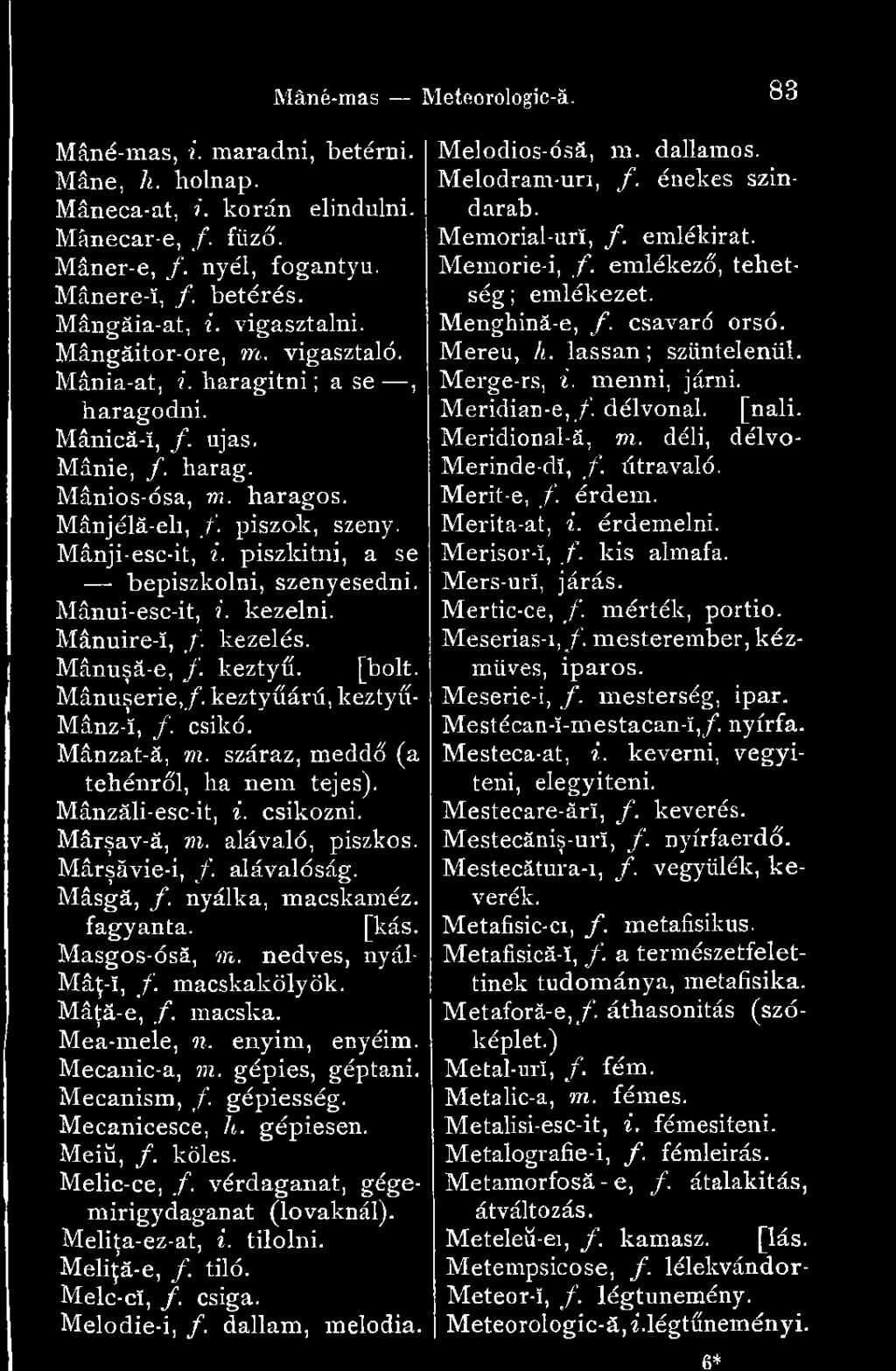 nedves, nyál- Mâţ-î, f. macskakölyök. Mâţă-e, f. macska. Mea-mele, 1 1. enyim, enyéim. Mecanic-a, m. gépies, géptani. Mecanism, f. gépiesség. Mecanicesce, h. gépiesen. Meiű, f. köles. Melic-ce, f.