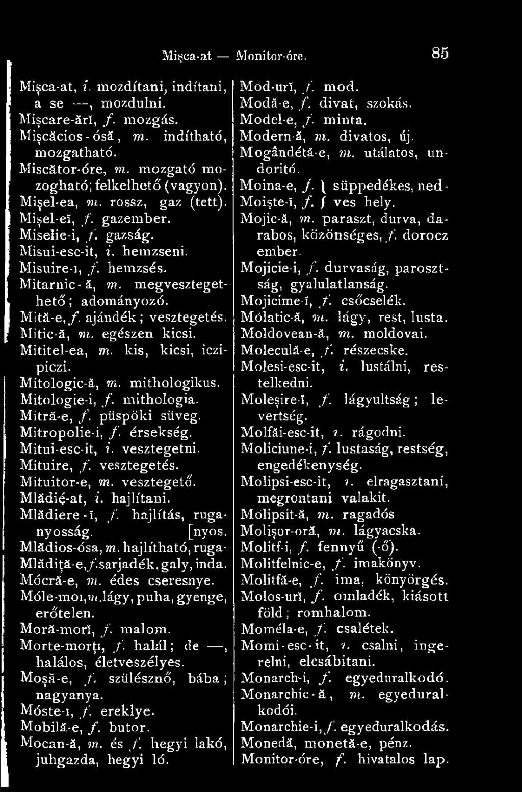 Mitic-ă, m. egészen kicsi. Mititel-ea, m. kis, kicsi, iczipiczi. Mitologic-ă, m. mithologikus. Mitologie-i, /. mithologia. Mitră-e, /. püspöki süveg. Mitropolie-i, /. érsekség. Mitui-esc-it, i.