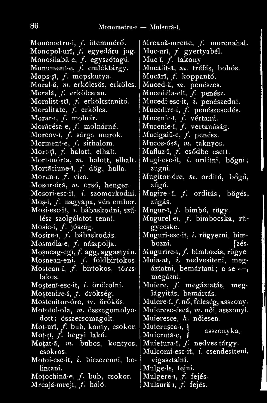 Mort-mórta, m. halott, elhalt. Mortăciune-î, /. dög, hulla. Morun-i, f. viza. Mosor-órá, m. orsó, henger. Mosori-esc-it, i. szomorkodni. Moş-î, f. nagyapa, vén ember. Mosi-esc-it,?