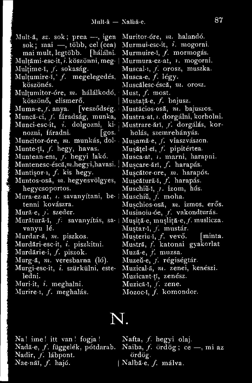 Musca-e, /. légy. Muscálesc-éscá, m. orosz. Must, f. most. Mustaţă-e, /. bajusz. Muma-e,/. anya. [vesződség. Mustăcios-osă, m. bajuszos. Muncă-ci, /. fáradság, munka, Mustra-at,?.. dorgálni, korholni.