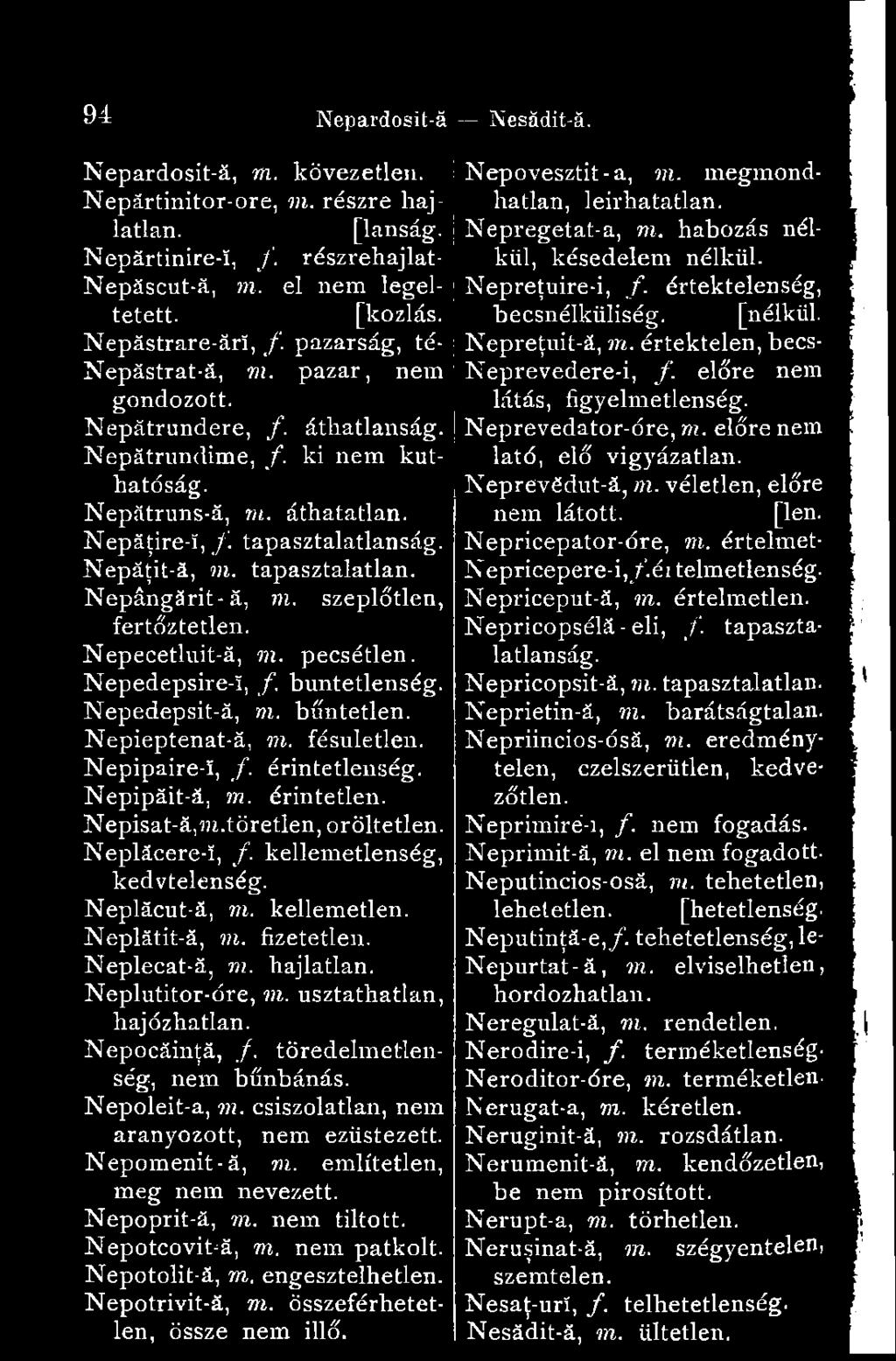 pazarság, té- ;Nepreţuit-ă, m. értéktelen, becs- Nepăstrat-ă, m. pazar, nem ;Neprevedere-i, f. előre nem gondozott. látás, figyelmetlenség. Nepătrundere, f. áthatlanság. Nepătrundime, f.