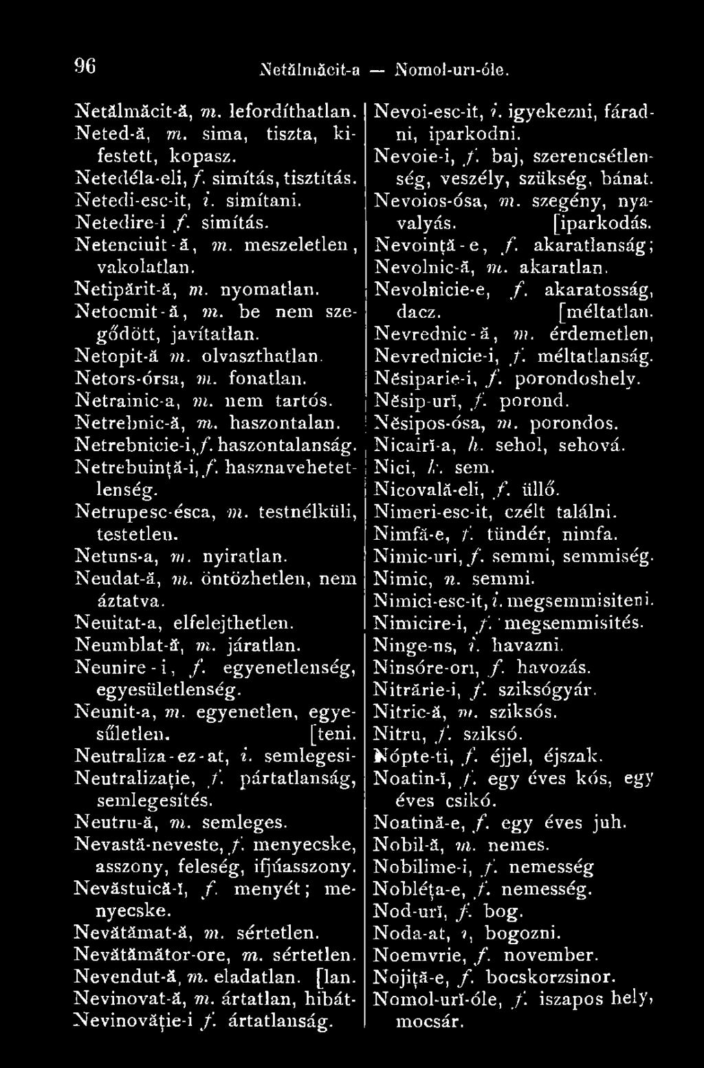 haszontalan. Netrebnicie-i,/. haszontalanság. Netrebuinţă-i, f. hasznavehetetlenség. Netrupesc-ésca, m. testnélküli, testetlen. Netuns-a, m. nyiratlan. Neudat-ă, ni. öntözhetlen, nem áztatva.