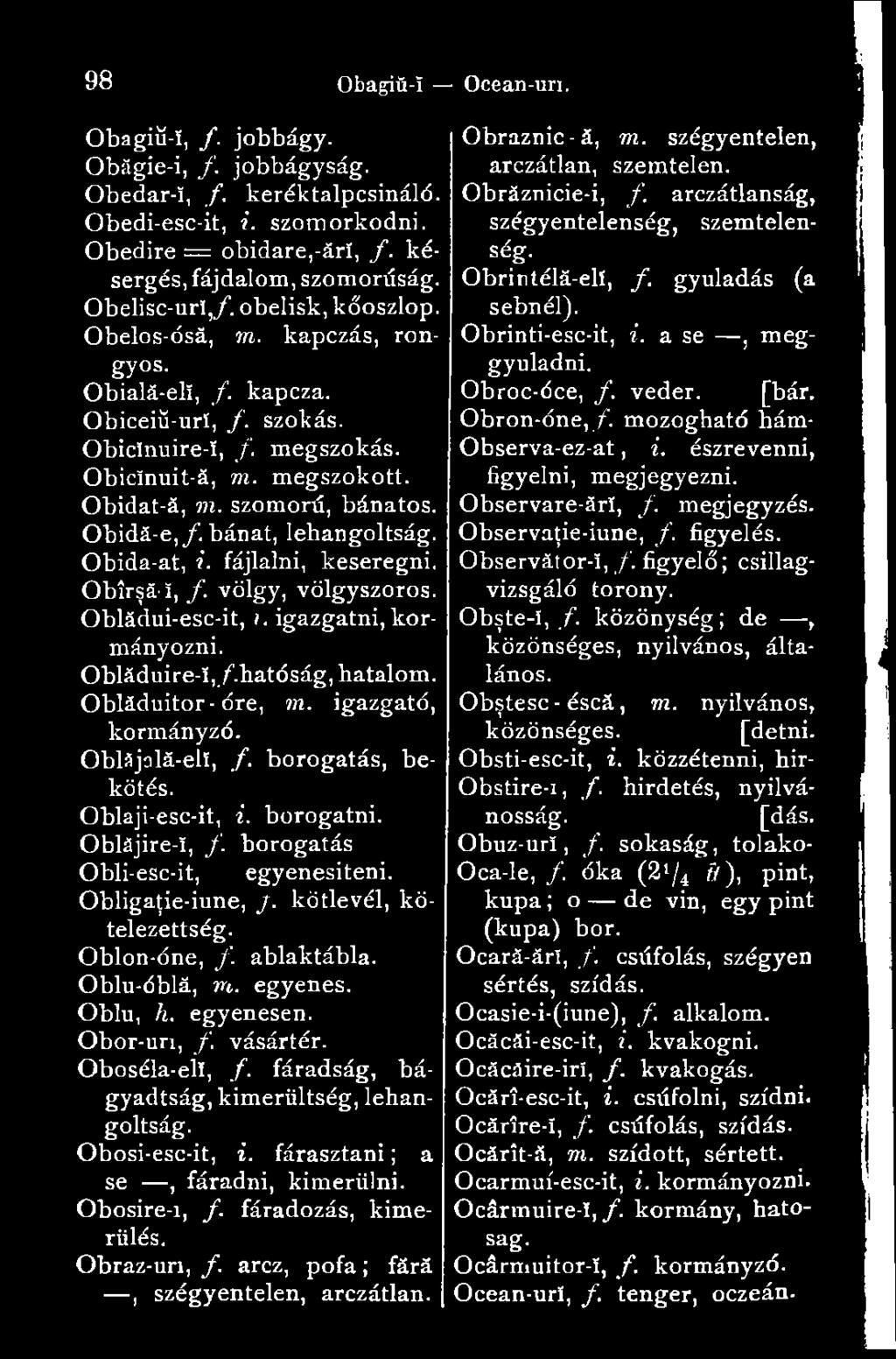 ablaktábla. Oblu-óblá, m. egyenes. Oblu, h. egyenesen. Obor-uri, /. vásártér. Oboséla-elï, /. fáradság, bágyadtság, kimerültség, lehangoltság. Obosi-esc-it, i. fárasztani ; a se, fáradni, kimerülni.