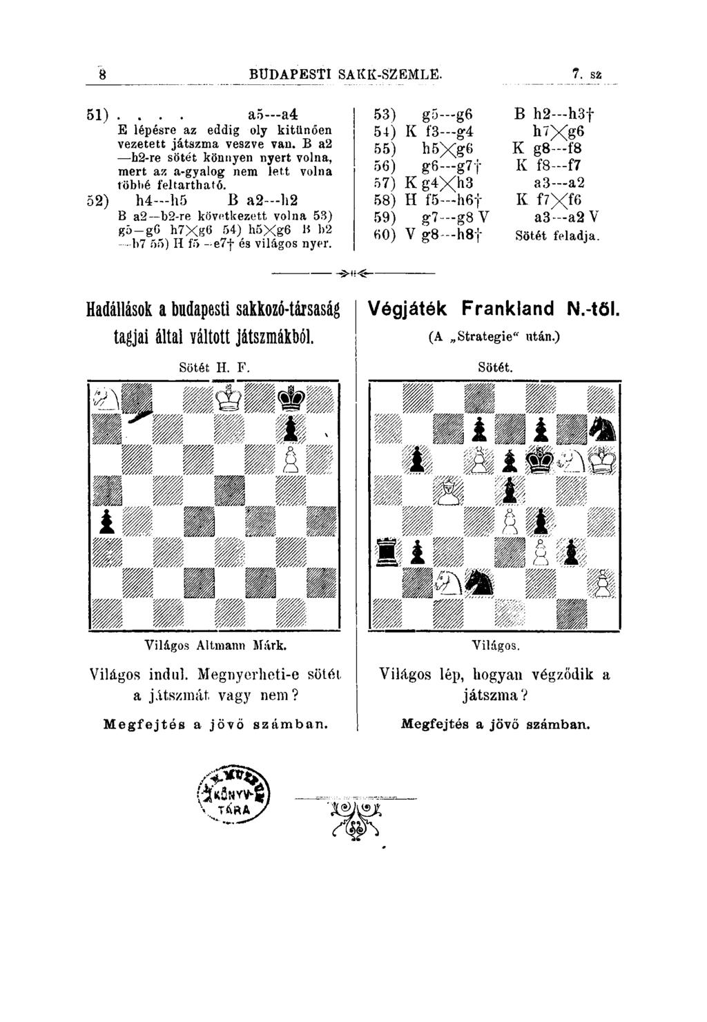 8 BUDAPESTI SAKK-S2EMLE. 7. ss 51).... a5 a4 E lépésre az eddig oly kitünően vezetett játszma veszve van. B a2 h2-re sötét könnyen nyert volna, mert az a-gyalog nem lett volna töbhé feltartható.