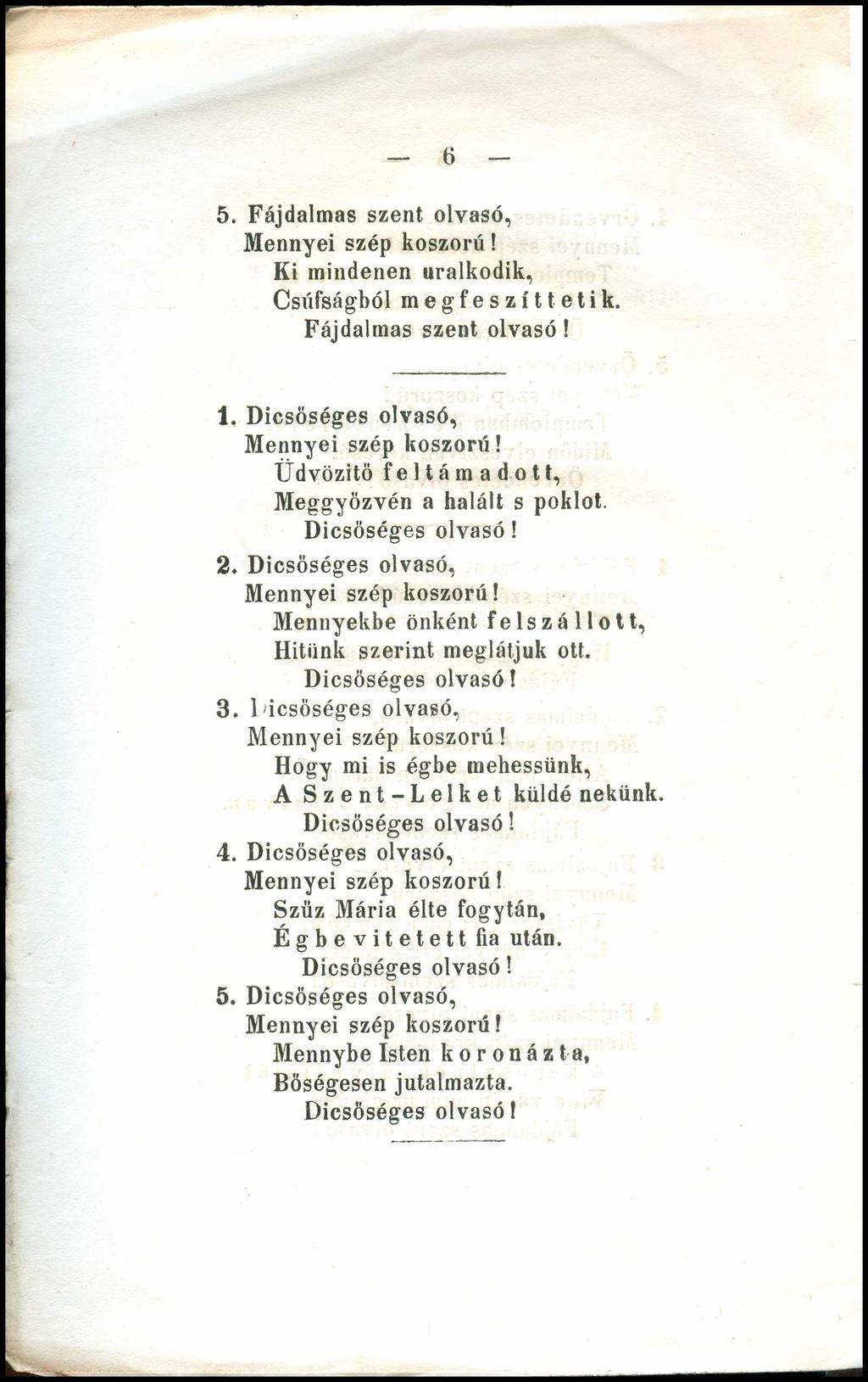 6 5. Fájdalmas szent olvasó, Ki mindenen uralkodik, Csúfságból megfeszíttetik. Fájdalmas szent olvasó! 1. Dicsőséges olvasó, Üdvözítő feltámadott, Meggyőzvén a halált s poklot. 2.