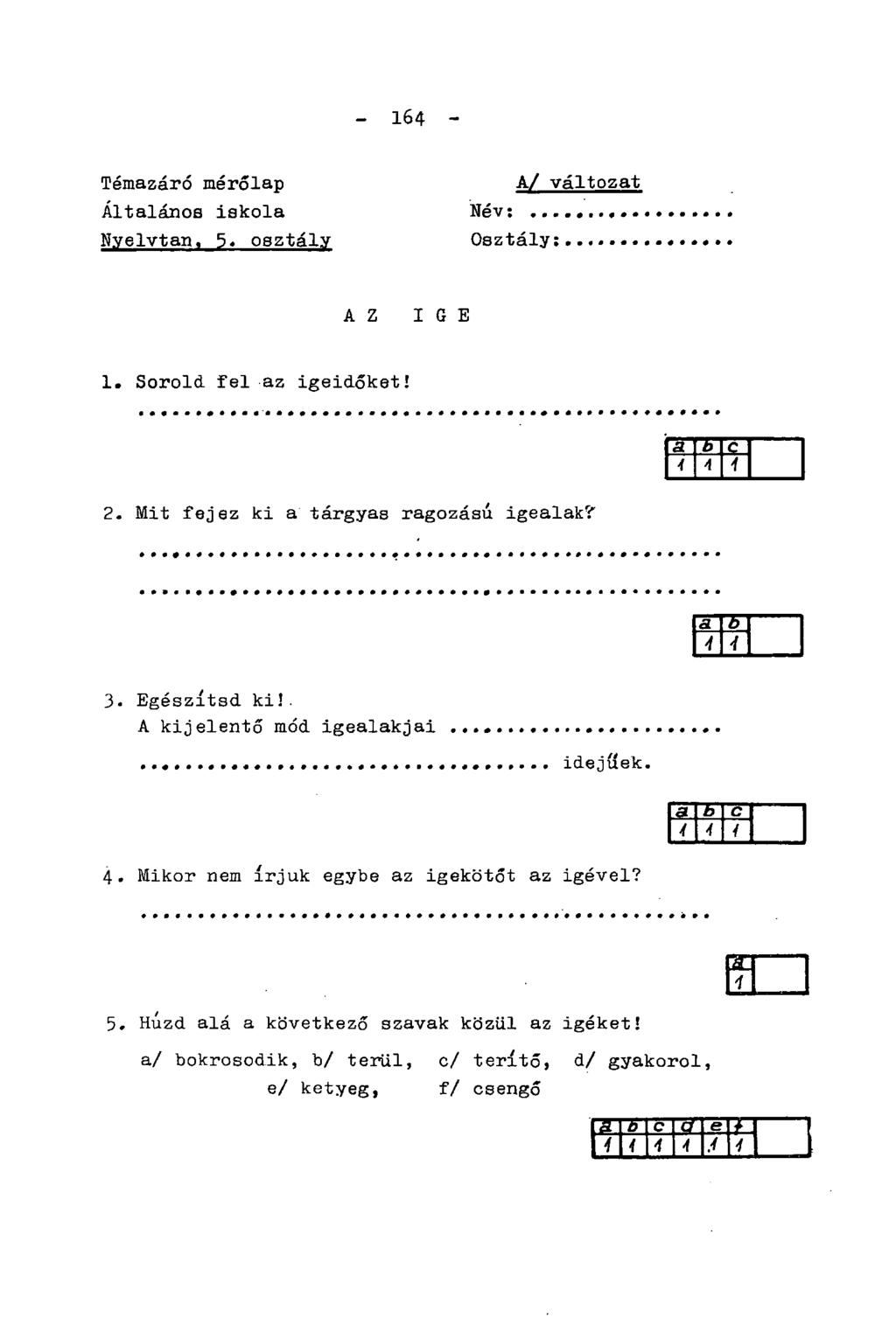 - 164 - Témazáró mérőlap Általános iskola Nyelvtan, 5. osztály Név: A/ változat Osztály: AZ IGE 1. Sorold fel az igeidőket! 2. Mit fejez ki a tárgyas ragozású igealak? 3. Egészítsd ki!