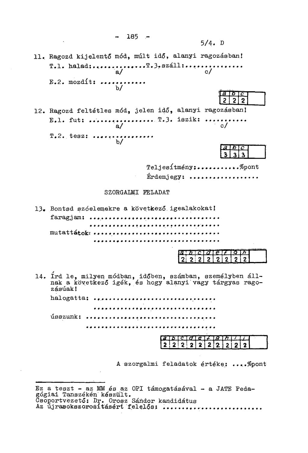 - 185-5/4- D 11. Ragozd kijelentő mód, múlt idő, alanyi ragozásban! T.l. halad: E.2. mozdít:... b/ a/ c/ 12. Ragozd feltétles mód, j,elen idő, alanyi ragozásban! E.l. fut: T.3. iszik: a/ c/ T.2. tesz: b/ Teljesítmény:.