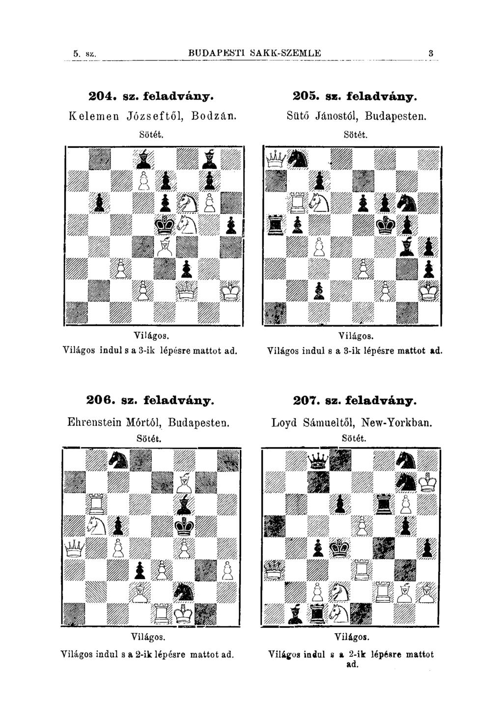 5. 8Z. BUDA'PESTI SAKK-SZEMLE 204. sz. feladvány. Kelemen Józseftől, Bodzan. 205. sz. feladvány. Sütő Jánostól, Budapesten. Yilágos. Yilágos indul s a 3-ik lépésre mattot ad. Yilágos. Yilágos indul s a 3-ik lépésre mattot ad. 206.