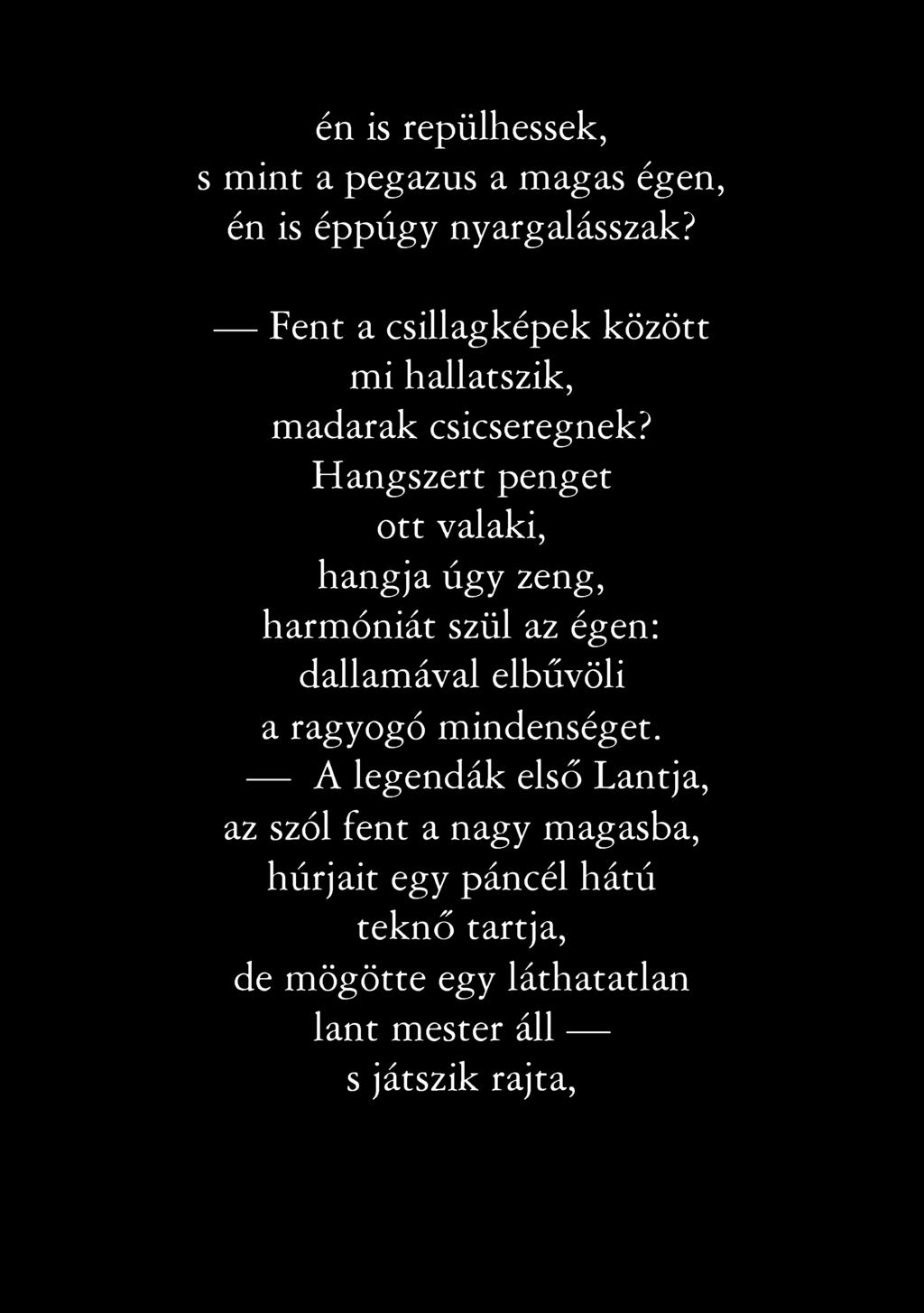 én is repülhessek, s mint a pegazus a magas égen, én is éppúgy nyargalásszak? Fent a csillagképek között mi hallatszik, madarak csicseregnek?
