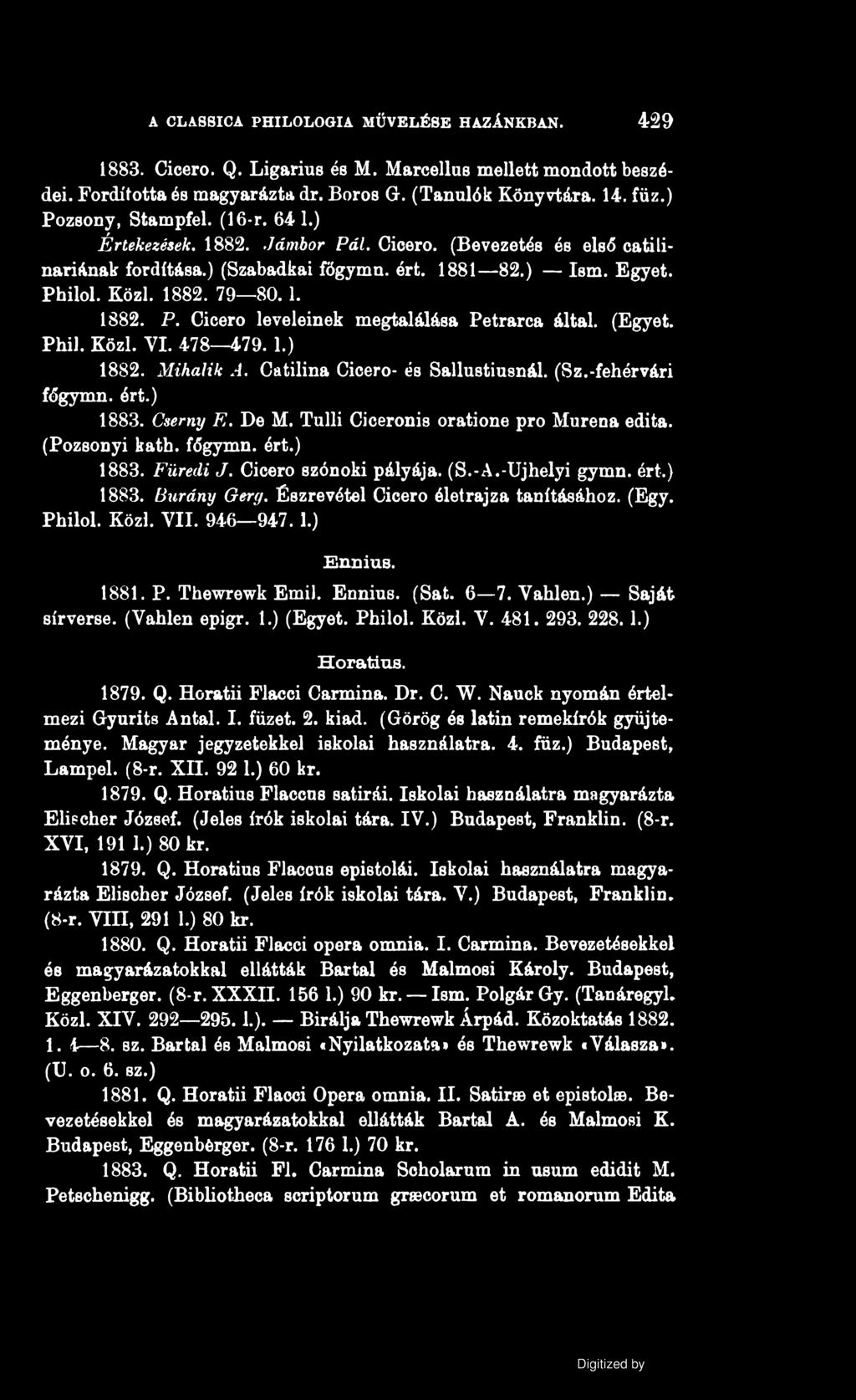 A CLASSICA PHILOLOGIA MŰVELÉSE HAZÁNKBAN. 429 1883. Cicero. Q. Ligarius és M. Marcellus mellett mondott beszédei. Fordította és magyarázta dr. Boros G. (Tanulók Könyvtára. 14. fűz.) Pozsony, Stampfel.