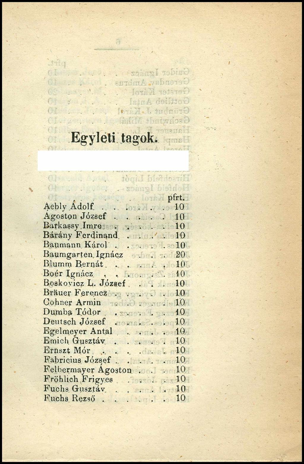 Egyleti tagok. pfrt. Aebly A d o l f...10 Ágoston J ó z s e f... 10 Barkassy I m r e... 10 Bárány Ferdinand.... 10 Baumann Káról..... 10 Baumgarten Ignácz... 20 Blumm Bernát...... 10 BoérIgnácz,,.