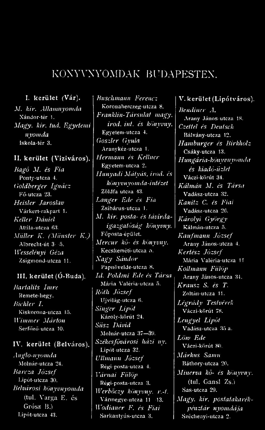 I I I. k e r ü l e t ( Ó - B u d a ). Bartalits Imre Remete-hegy. Bichler I. Kiskorona-utcza 15. Wimrner Márton Serfőző-utcza 10. I V. k e r ü l e t ( B e l v á r o s ). Anglo-nyomda Molnár-utcza 24.